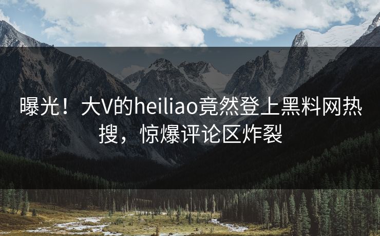 曝光！大V的heiliao竟然登上黑料网热搜，惊爆评论区炸裂