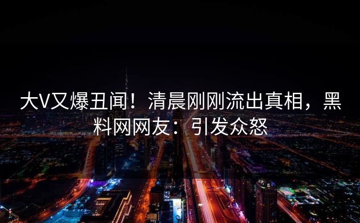 大V又爆丑闻！清晨刚刚流出真相，黑料网网友：引发众怒