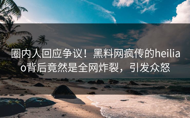 圈内人回应争议！黑料网疯传的heiliao背后竟然是全网炸裂，引发众怒