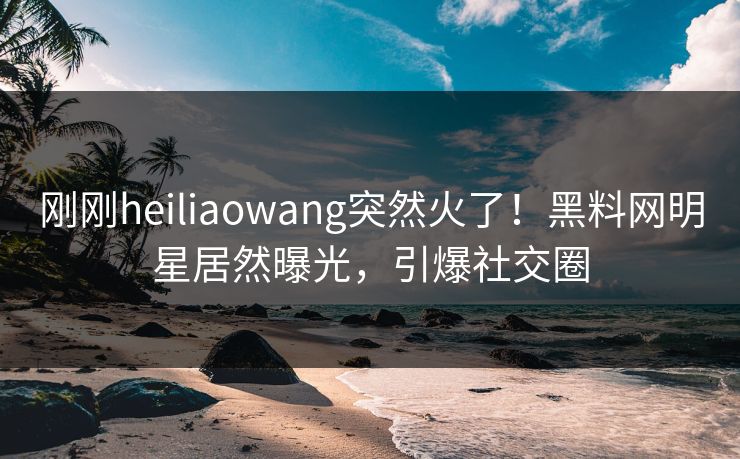 刚刚heiliaowang突然火了！黑料网明星居然曝光，引爆社交圈