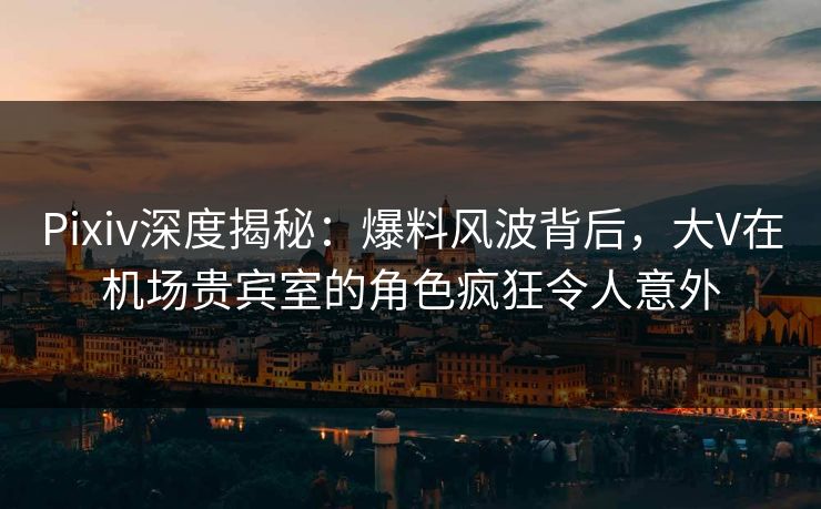 Pixiv深度揭秘：爆料风波背后，大V在机场贵宾室的角色疯狂令人意外