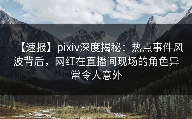 【速报】pixiv深度揭秘：热点事件风波背后，网红在直播间现场的角色异常令人意外