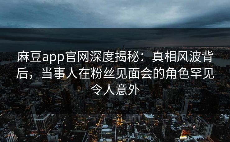 麻豆app官网深度揭秘：真相风波背后，当事人在粉丝见面会的角色罕见令人意外