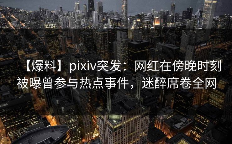 【爆料】pixiv突发：网红在傍晚时刻被曝曾参与热点事件，迷醉席卷全网