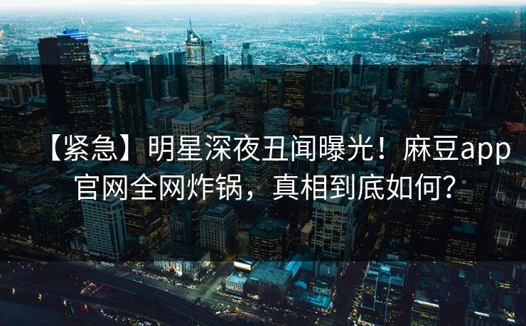 【紧急】明星深夜丑闻曝光！麻豆app官网全网炸锅，真相到底如何？