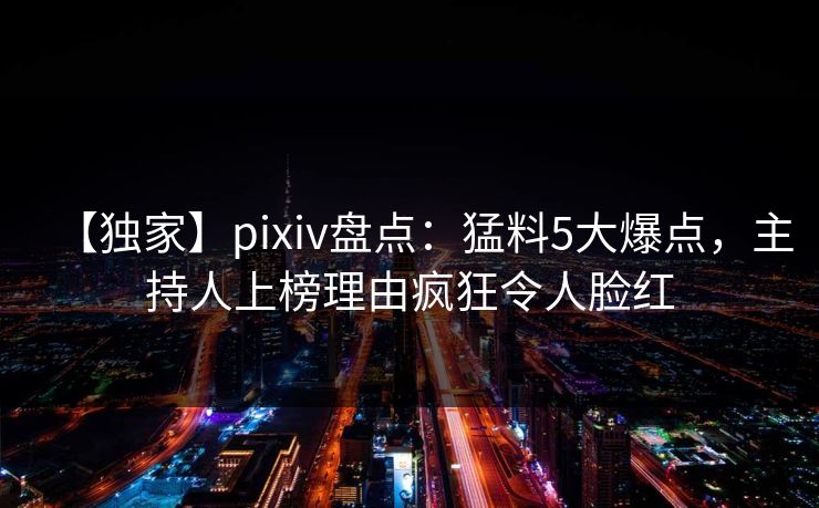 【独家】pixiv盘点：猛料5大爆点，主持人上榜理由疯狂令人脸红