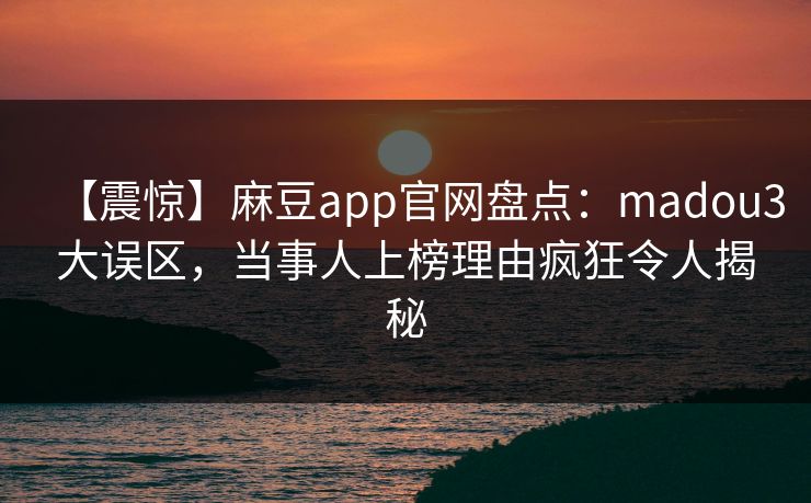 【震惊】麻豆app官网盘点：madou3大误区，当事人上榜理由疯狂令人揭秘