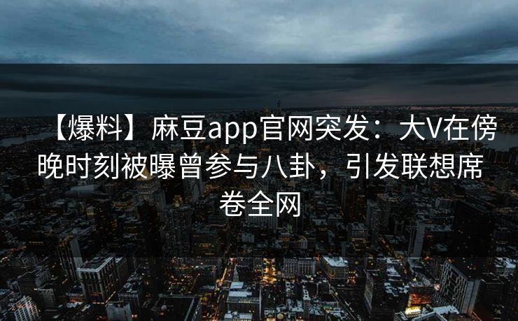 【爆料】麻豆app官网突发：大V在傍晚时刻被曝曾参与八卦，引发联想席卷全网