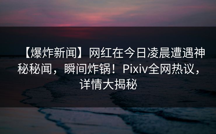 【爆炸新闻】网红在今日凌晨遭遇神秘秘闻，瞬间炸锅！Pixiv全网热议，详情大揭秘