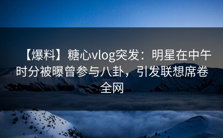 【爆料】糖心vlog突发：明星在中午时分被曝曾参与八卦，引发联想席卷全网