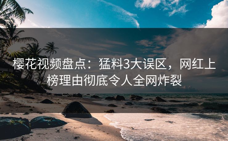 樱花视频盘点：猛料3大误区，网红上榜理由彻底令人全网炸裂