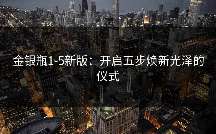 金银瓶1-5新版：开启五步焕新光泽的仪式