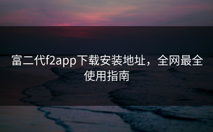 富二代f2app下载安装地址，全网最全使用指南