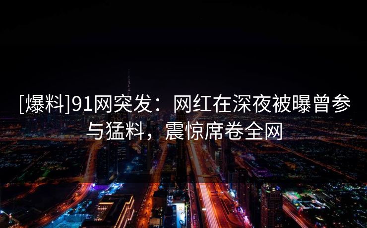 [爆料]91网突发：网红在深夜被曝曾参与猛料，震惊席卷全网