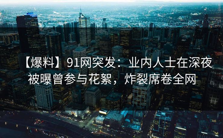【爆料】91网突发：业内人士在深夜被曝曾参与花絮，炸裂席卷全网