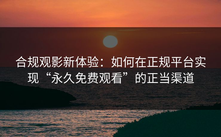 合规观影新体验：如何在正规平台实现“永久免费观看”的正当渠道