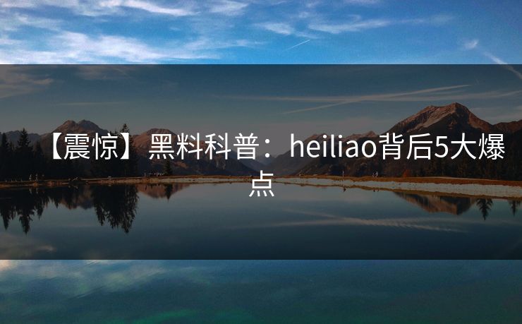 【震惊】黑料科普：heiliao背后5大爆点