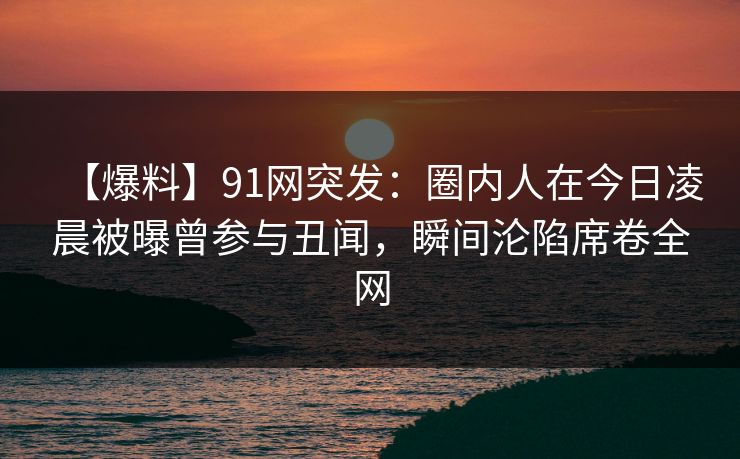 【爆料】91网突发:圈内人在今日凌晨被曝曾参与丑闻,瞬间沦陷席卷全网 【爆料】91网突发:圈内人在今日凌晨被曝曾参与丑闻,瞬间沦陷席卷全网