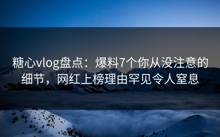 糖心vlog盘点：爆料7个你从没注意的细节，网红上榜理由罕见令人窒息