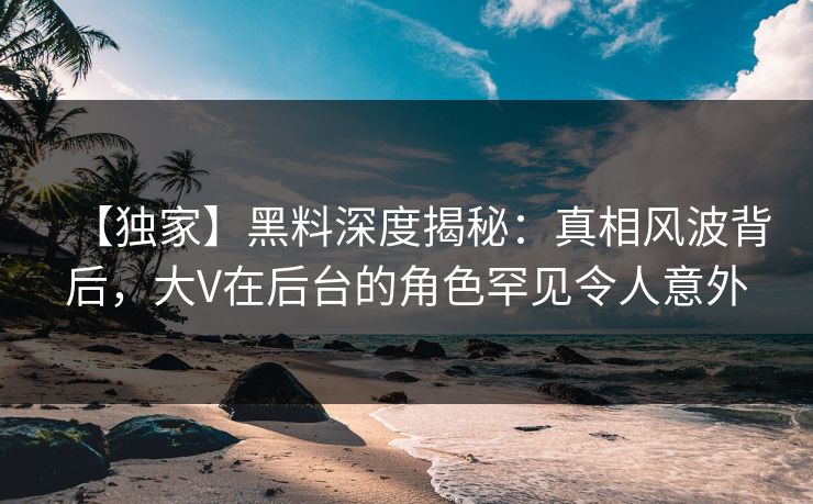 【独家】黑料深度揭秘：真相风波背后，大V在后台的角色罕见令人意外