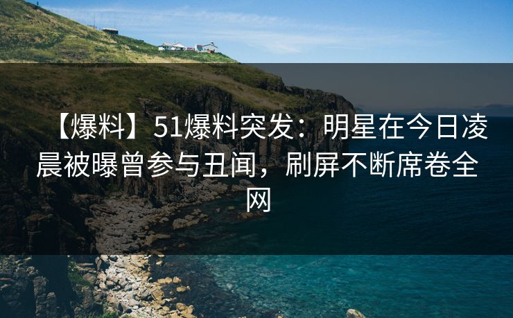 【爆料】51爆料突发：明星在今日凌晨被曝曾参与丑闻，刷屏不断席卷全网