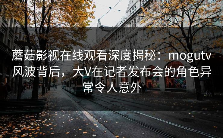 蘑菇影视在线观看深度揭秘:mogutv风波背后,大V在记者发布会的角色异常令人意外 蘑菇影视在线观看深度揭秘:mogutv风波背后,大V在记者发布会的角色异常令人意外