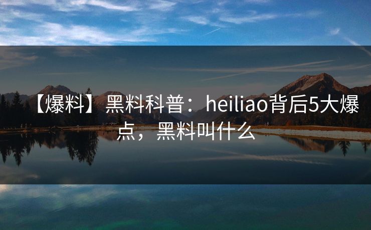 【爆料】黑料科普：heiliao背后5大爆点，黑料叫什么