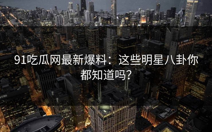 91吃瓜网最新爆料：这些明星八卦你都知道吗？