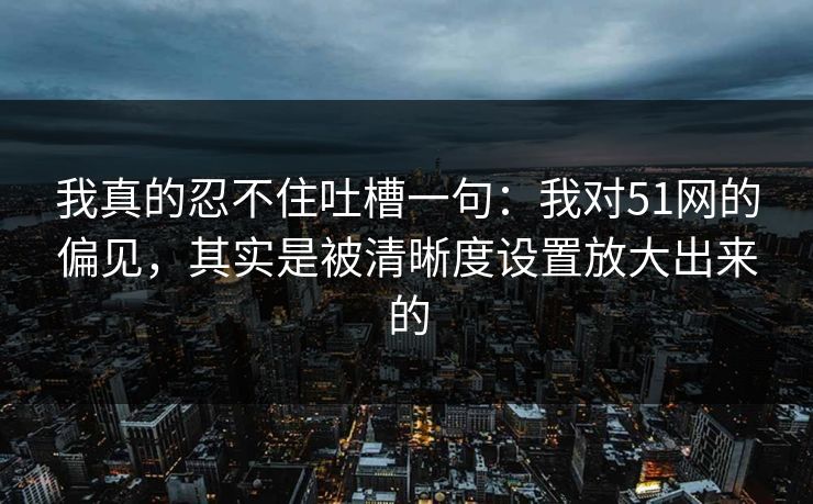 我真的忍不住吐槽一句：我对51网的偏见，其实是被清晰度设置放大出来的