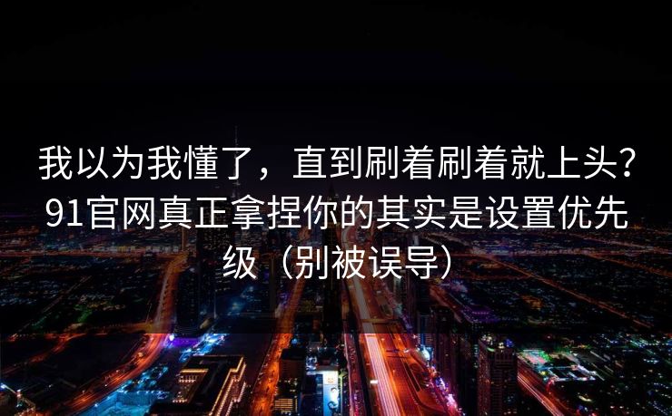 我以为我懂了，直到刷着刷着就上头？91官网真正拿捏你的其实是设置优先级（别被误导）