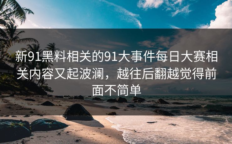 新91黑料相关的91大事件每日大赛相关内容又起波澜，越往后翻越觉得前面不简单