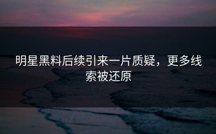 明星黑料后续引来一片质疑，更多线索被还原