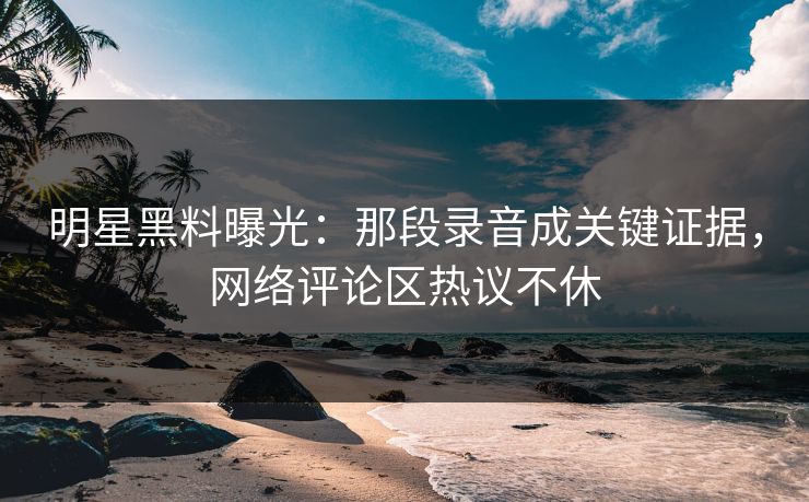 明星黑料曝光：那段录音成关键证据，网络评论区热议不休