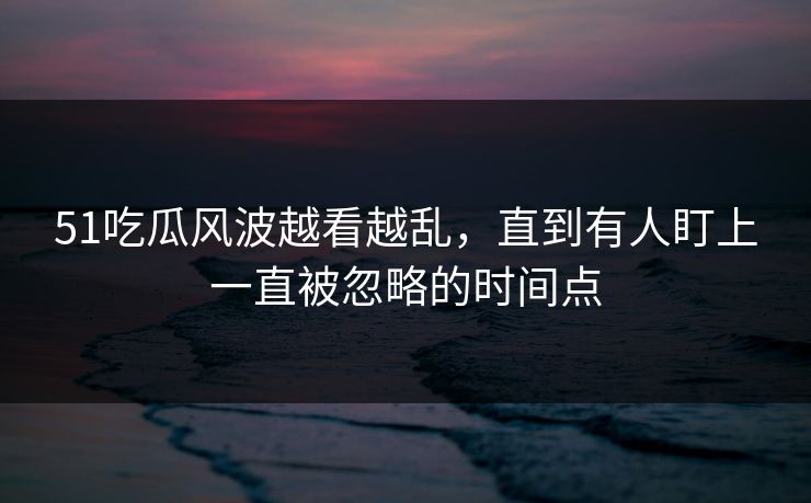 51吃瓜风波越看越乱，直到有人盯上一直被忽略的时间点